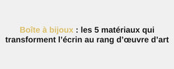 Boîte à bijoux : les 5 matériaux qui transforment l’écrin au rang d’œuvre d’art